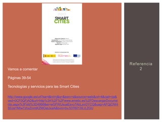 Vamos a comentar
Páginas 39-54
Tecnologías y servicios para las Smart Cities
http://www.google.es/url?sa=t&rct=j&q=&esrc=s&source=web&cd=4&cad=rja&
ved=0CF0QFjAD&url=http%3A%2F%2Fwww.ametic.es%2FDescargarDocume
nto.aspx%3Fidd%3D4966&ei=wGFWUsuaEsvo7AbLxoGYCQ&usg=AFQjCNHi
S0JaYMIw7zhxZnmtKZMOatJxaA&bvm=bv.53760139,d.ZGU

Referencia
2

 