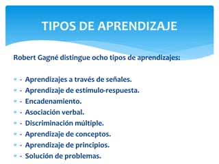 Robert Gagné distingue ocho tipos de aprendizajes:
 - Aprendizajes a través de señales.
 - Aprendizaje de estímulo-respuesta.
 - Encadenamiento.
 - Asociación verbal.
 - Discriminación múltiple.
 - Aprendizaje de conceptos.
 - Aprendizaje de principios.
 - Solución de problemas.
TIPOS DE APRENDIZAJE
 