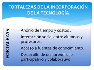 FORTALEZAS
Ahorro de tiempo y costos .
Interacción social entre alumnos y
profesores.
Acceso a fuentes de conocimiento.
Desarrollo de un aprendizaje
participativo y colaborativo
FORTALEZAS DE LA INCORPORACIÓN
DE LA TECNOLOGÍA
 