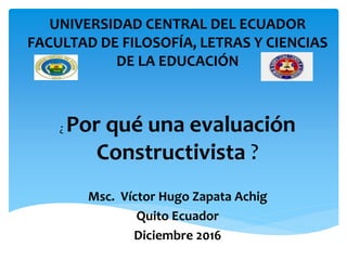 ¿ Por qué una evaluación
Constructivista ?
Msc. Víctor Hugo Zapata Achig
Quito Ecuador
Diciembre 2016
UNIVERSIDAD CENTRAL DEL ECUADOR
FACULTAD DE FILOSOFÍA, LETRAS Y CIENCIAS
DE LA EDUCACIÓN
 