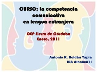 CURSO: La competencia comunicativaen lengua extranjeraCEP Sierra de CórdobaEnero, 2011 Antonio R. Roldán Tapia IES Alhaken II 