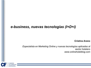 e-business, nuevas tecnologías (I+D+i)


                                                        Cristina Arano

      Especialista en Marketing Online y nuevas tecnologías aplicadas al
                                                         sector hotelero
                                              www.onlinehotelblog.com
 