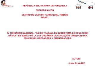 REPÚBLICA BOLIVARIANA DE VENEZUELA ESTADO FALCON CENTRO DE GESTIÓN PARROQUIAL “MISIÓN RIBAS”. IV CONGRESO NACIONAL: “ASÍ SE TRABAJA EN SUBSISTEMA DE EDUCACIÓN BÁSICA” EN MARCO DE LA LEY ORGÁNICA DE EDUCACIÓN (2009) POR UNA EDUCACIÓN LIBERADORA Y EMANCIPADORA. AUTOR:  JUAN ÁLVAREZ 