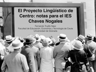 El Proyecto Lingüístico de
Centro: notas para el IES
Chaves Nogales
Fernando Trujillo Sáez
Facultad de Educación, Economía y Tecnología de Ceuta
Universidad de Granada
 