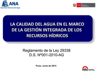Puno, Junio de 2014
LA CALIDAD DEL AGUA EN EL MARCOLA CALIDAD DEL AGUA EN EL MARCO
DE LA GESTIÓN INTEGRADA DE LOSDE LA GESTIÓN INTEGRADA DE LOS
RECURSOS HÍDRICOSRECURSOS HÍDRICOS
Reglamento de la Ley 29338
D.S. Nº001-2010-AG
 