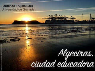Algeciras,
ciudad educadora
Fernando Trujillo Sáez
Universidad de Granada
https://www.ﬂickr.com/photos/nukamari/30517451935/
 