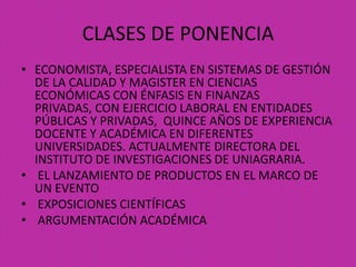 CLASES DE PONENCIA
• ECONOMISTA, ESPECIALISTA EN SISTEMAS DE GESTIÓN
DE LA CALIDAD Y MAGISTER EN CIENCIAS
ECONÓMICAS CON ÉNFASIS EN FINANZAS
PRIVADAS, CON EJERCICIO LABORAL EN ENTIDADES
PÚBLICAS Y PRIVADAS, QUINCE AÑOS DE EXPERIENCIA
DOCENTE Y ACADÉMICA EN DIFERENTES
UNIVERSIDADES. ACTUALMENTE DIRECTORA DEL
INSTITUTO DE INVESTIGACIONES DE UNIAGRARIA.
• EL LANZAMIENTO DE PRODUCTOS EN EL MARCO DE
UN EVENTO
• EXPOSICIONES CIENTÍFICAS
• ARGUMENTACIÓN ACADÉMICA
 