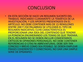 CONCLUSION
• EN ESTA SECCIÓN SE HACE UN RESUMEN SUCINTO DEL
TRABAJO, INDICANDO CLARAMENTE LA TEMÁTICA DE LA
INVESTIGACIÓN, Y LOS APORTES PRESENTADOS EN EL
ARTÍCULO. NO DEBE CONTENER MÁS DE 15 RENGLONES
(ENTRE 200 Y 250 PALABRAS) SE UTILIZARÁ EL TIPO DE
RESUMEN INDICATIVO, CUYA CARACTERÍSTICA ES
PROPORCIONAR UNA IDEA DEL CONTENIDO QUE TENDRÁ
LA PONENCIA ENUMERANDO LOS TEMAS DE QUE TRATARÁ.
EN EL RESUMEN NO SE DEBEN INCLUIR COMENTARIOS
CRÍTICOS NI OPINIONES PERSONALES. NO DEBE CONTENER
REFERENCIAS O CITAS NI ABREVIATURAS. DEBE SER TAN
CONCISO Y BREVE COMO SEA POSIBLE. SE DEBEN EMPLEAR
FRASES COHERENTES Y CONECTADAS, NO DAR UNA SIMPLE
SERIE DE EPÍGRAFES.
 