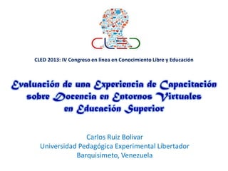 CLED 2013: IV Congreso en línea en Conocimiento Libre y Educación

Evaluación de una Experiencia de Capacitación
sobre Docencia en Entornos Virtuales
en Educación Superior
Carlos Ruiz Bolivar
Universidad Pedagógica Experimental Libertador
Barquisimeto, Venezuela

 