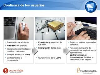 Confianza de los usuarios Buena atención al cliente Fidelizar  a los clientes Mantenerlos informados de nuestras novedades. Siempre evitando el  spam Destacar sobre la competencia. Protección  y seguridad de tus datos. Encriptación  de los datos Cumplimiento de la  LOPD Pago con tarjetas y pasarelas bancarias. Por ahora la mayoria de transacciones según el sector siguen siendo  contrareembolso  y  trasnferencias  debido a la desconfianza en España. 