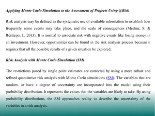 Applying Monte Carlo Simulation to the Assessment of Projects Using @Risk
Risk analysis may be defined as the systematic use of available information to establish how
frequently some events may take place, and the scale of consequences (Medina, S. &
Restrepo, J., 2013). It is normal to associate risk with negative events like losing money in
an investment. However, opportunities can be found in the risk analysis process because it

requires that all the possible results of a given situation be explored.
Risk Analysis with Monte Carlo Simulation (SM)
The restrictions posed by single point estimates are corrected by using a more robust and
refined quantitative risk analysis with Monte Carlo simulations (SM). The variables that are
random, or have a degree of uncertainty are incorporated into the model using their
probability distribution. It represents the values that the variables are likely to take. By using

probability distributions, the SM approaches reality to describe the uncertainty of the
variables in a risk analysis.

 