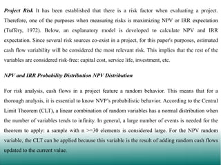 Project Risk It has been established that there is a risk factor when evaluating a project.
Therefore, one of the purposes when measuring risks is maximizing NPV or IRR expectation

(Tufféry, 1972). Below, an explanatory model is developed to calculate NPV and IRR
expectation. Since several risk sources co-exist in a project, for this paper's purposes, estimated
cash flow variability will be considered the most relevant risk. This implies that the rest of the
variables are considered risk-free: capital cost, service life, investment, etc.
NPV and IRR Probability Distribution NPV Distribution
For risk analysis, cash flows in a project feature a random behavior. This means that for a

thorough analysis, it is essential to know NVP’s probabilistic behavior. According to the Central
Limit Theorem (CLT), a linear combination of random variables has a normal distribution when
the number of variables tends to infinity. In general, a large number of events is needed for the
theorem to apply: a sample with n >=30 elements is considered large. For the NPV random
variable, the CLT can be applied because this variable is the result of adding random cash flows
updated to the current value.

 