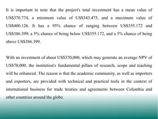 It is important to note that the project's total investment has a mean value of
US$370.774, a minimum value of US$343.475, and a maximum value of
US$400.126. It has a 95% chance of ranging between US$355.172 and
US$386.399; a 5% chance of being below US$355.172, and a 5% chance of being
above US$386.399.

With an investment of about US$370,000, which may generate an average NPV of
US$70,000, the institution's fundamental pillars of research, scope and teaching
will be enhanced. The reason is that the academic community, as well as importers

and exporters, are provided with technical and practical tools in the context of
international business for trade treaties and agreements between Colombia and
other countries around the globe.

 