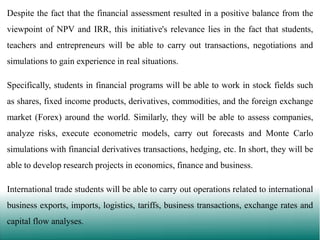 Despite the fact that the financial assessment resulted in a positive balance from the
viewpoint of NPV and IRR, this initiative's relevance lies in the fact that students,
teachers and entrepreneurs will be able to carry out transactions, negotiations and
simulations to gain experience in real situations.

Specifically, students in financial programs will be able to work in stock fields such
as shares, fixed income products, derivatives, commodities, and the foreign exchange
market (Forex) around the world. Similarly, they will be able to assess companies,
analyze risks, execute econometric models, carry out forecasts and Monte Carlo
simulations with financial derivatives transactions, hedging, etc. In short, they will be
able to develop research projects in economics, finance and business.

International trade students will be able to carry out operations related to international
business exports, imports, logistics, tariffs, business transactions, exchange rates and
capital flow analyses.

 