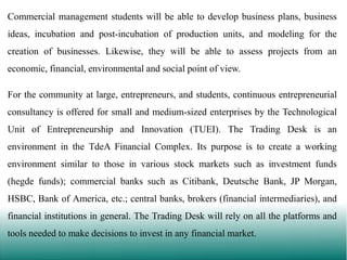 Commercial management students will be able to develop business plans, business

ideas, incubation and post-incubation of production units, and modeling for the
creation of businesses. Likewise, they will be able to assess projects from an
economic, financial, environmental and social point of view.

For the community at large, entrepreneurs, and students, continuous entrepreneurial
consultancy is offered for small and medium-sized enterprises by the Technological
Unit of Entrepreneurship and Innovation (TUEI). The Trading Desk is an

environment in the TdeA Financial Complex. Its purpose is to create a working
environment similar to those in various stock markets such as investment funds
(hegde funds); commercial banks such as Citibank, Deutsche Bank, JP Morgan,
HSBC, Bank of America, etc.; central banks, brokers (financial intermediaries), and
financial institutions in general. The Trading Desk will rely on all the platforms and
tools needed to make decisions to invest in any financial market.

 