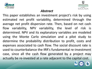 Abstract
This paper establishes an investment project's risk by using
estimated net profit variability, determined through the
average net profit dispersion rate. Then, based on net cash
flow variability, NPV variability, the level of risk is
determined. NPV and its explanatory variables are modeled
using the Monte Carlo simulation and a pilot study to
determine the probability distribution to profit, costs and
expenses associated to cash flow. The social discount rate is
used to counterbalance the IRR's fundamental re-investment
case, since all the cash flow generated by a project may
actually be re-invested at a rate adjacent to the capital cost.

 