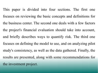 This paper is divided into four sections. The first one
focuses on reviewing the basic concepts and definitions for

the business center. The second one deals with a few factors
the project's financial evaluation should take into account,

and briefly describes ways to quantify risk. The third one
focuses on defining the model to use, and on analyzing pilot
study's consistency, as well as the data gathered. Finally, the
results are presented, along with some recommendations for
the investment project.

 