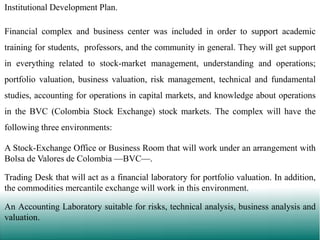 Institutional Development Plan.
Financial complex and business center was included in order to support academic
training for students, professors, and the community in general. They will get support
in everything related to stock-market management, understanding and operations;
portfolio valuation, business valuation, risk management, technical and fundamental
studies, accounting for operations in capital markets, and knowledge about operations
in the BVC (Colombia Stock Exchange) stock markets. The complex will have the
following three environments:
A Stock-Exchange Office or Business Room that will work under an arrangement with
Bolsa de Valores de Colombia —BVC—.

Trading Desk that will act as a financial laboratory for portfolio valuation. In addition,
the commodities mercantile exchange will work in this environment.
An Accounting Laboratory suitable for risks, technical analysis, business analysis and
valuation.

 