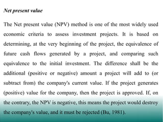 Net present value
The Net present value (NPV) method is one of the most widely used

economic criteria to assess investment projects. It is based on
determining, at the very beginning of the project, the equivalence of
future cash flows generated by a project, and comparing such
equivalence to the initial investment. The difference shall be the
additional (positive or negative) amount a project will add to (or

subtract from) the company's current value. If the project generates
(positive) value for the company, then the project is approved. If, on
the contrary, the NPV is negative, this means the project would destroy

the company's value, and it must be rejected (Bu, 1981).

 