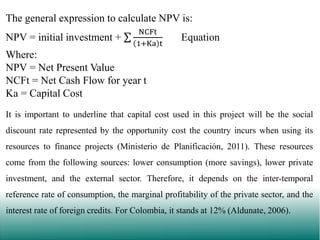 The general expression to calculate NPV is:
NPV = initial investment +

NCFt
1+Ka t

Equation

Where:
NPV = Net Present Value
NCFt = Net Cash Flow for year t
Ka = Capital Cost
It is important to underline that capital cost used in this project will be the social
discount rate represented by the opportunity cost the country incurs when using its
resources to finance projects (Ministerio de Planificación, 2011). These resources
come from the following sources: lower consumption (more savings), lower private
investment, and the external sector. Therefore, it depends on the inter-temporal
reference rate of consumption, the marginal profitability of the private sector, and the
interest rate of foreign credits. For Colombia, it stands at 12% (Aldunate, 2006).

 