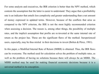 For some analysts and executives, the IRR criterion is better than the NPV method, which
contests the assumption that the latter is easier to understand. They argue that a profitability

rate is an indicator that entails less complexity and greater understanding than a net amount
of money expressed in updated terms. However, because of the conflicts that arise as
compared to the NPV criterion, the IRR is not the most highly recommended criterion
when assessing a decision. The reason is, among other things, the possibility of multiple
rates, and the implicit assumption that profits are re-invested at the same internal rate of
return as the project has. These are the significant flaws of the method. Inexperienced
users, especially, may be thus misled in their decisions to invest (Bolten & Pérez, 1981).
In this paper, a Modified Internal Rate of Return (MIRR) is obtained. Thus, the IRR flaws
can be overcome. The method used for calculation solves the problem of multiple rates, as
well as the problem of having no solutions because there will always be an MIRR. The

MIRR method may be used for making financial economic decisions because it is a
universal method in its conception.

 