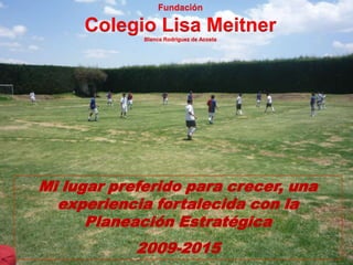 Fundación

     Colegio Lisa Meitner
             Blanca Rodríguez de Acosta




Mi lugar preferido para crecer, una
  experiencia fortalecida con la
      Planeación Estratégica
            2009-2015
 