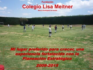 Mi lugar preferido para crecer, una
experiencia fortalecida con la
Planeación Estratégica
2009-2015
Fundación
Colegio Lisa MeitnerBlanca Rodríguez de Acosta
 