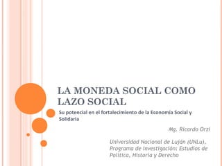 LA MONEDA SOCIAL COMO
LAZO SOCIAL
Su potencial en el fortalecimiento de la Economía Social y
Solidaria
                                               Mg. Ricardo Orzi

                      Universidad Nacional de Luján (UNLu),
                      Programa de Investigación: Estudios de
                      Política, Historia y Derecho
 