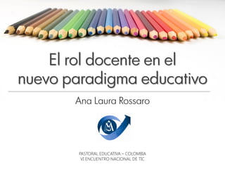 El rol docente en el
nuevo paradigma educativo
       Ana Laura Rossaro




        PASTORAL EDUCATIVA – COLOMBIA
         VI ENCUENTRO NACIONAL DE TIC
 