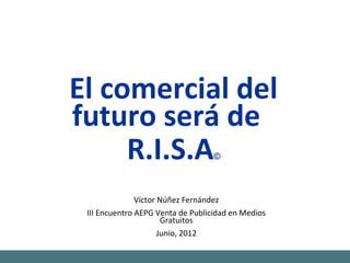 El comercial del
futuro será de
     R.I.S.A                       ©



               Víctor Núñez Fernández
 III Encuentro AEPG Venta de Publicidad en Medios
                       Gratuitos
                      Junio, 2012
 