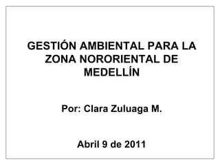 GESTIÓN AMBIENTAL PARA LA ZONA NORORIENTAL DE MEDELLÍN Por: Clara Zuluaga M. Abril 9 de 2011 
