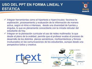 USO DEL PPT EN FORMA LINEAL Y 
ESTÁTICA 
 Integrar herramientas como el hipertexto e hipervínculos: favorece la 
exploración, procesamiento y evaluación de la información de manera 
activa, según el ritmo e intereses, desde una diversidad de fuentes y 
ángulos, lo que es plenamente concordante con la mirada reticular del 
estudiante de hoy. 
 Integrar en la planeación curricular el uso de redes multimedia: lo que 
desde el plano de la oralidad, permite que el profesor evalúe el proceso de 
desarrollo de los distintos planos semánticos, morfosintácticos y fónicos 
involucrados en las comunicaciones de los estudiantes, aunque desde una 
perspectiva lúdica y creativa. 
 