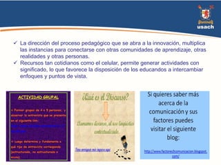  La dirección del proceso pedagógico que se abra a la innovación, multiplica 
las instancias para conectarse con otras comunidades de aprendizaje, otras 
realidades y otras personas. 
 Recursos tan cotidianos como el celular, permite generar actividades con 
significado, lo que favorece la disposición de los educandos a intercambiar 
enfoques y puntos de vista. 
 