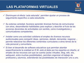 LAS PLATAFORMAS VIRTUALES 
 Disminuyen el efecto ‘aula saturada’: permiten ajustar un proceso de 
seguimiento específico a cada estudiante. 
 Su extensa variedad, favorece aprender diversas formas de comunicarse 
con otros, desarrollando habilidades para explicar y describir el fruto de las 
acciones devenidas de actividades con sentido, como investigadores y 
comunicadores competentes. 
 Instalar como una actividad cotidiana el empleo de diversos recursos 
audiovisuales para compartir ideas, opiniones, debatir, demandar, negociar… 
permite relacionar los diferentes contenidos curriculares a otros temas de la 
vida personal y comunitaria. 
 Si bien el desarrollo de software educativos que permitan abordar 
específicamente la oralidad en E.M, está al debe por los expertos en diseño, el 
empleo de los recursos con que se cuenta (aulas virtuales, blog, wiki, wix, 
webquest, entre muchas posibilidades), permiten organizar el trabajo de 
profesores y alumnos, extendiendo las posibilidades de interacción uno a uno. 
 