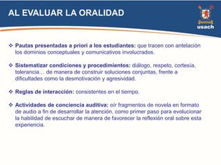 AL EVALUAR LA ORALIDAD 
 Pautas presentadas a priori a los estudiantes: que tracen con antelación 
los dominios conceptuales y comunicativos involucrados. 
 Sistematizar condiciones y procedimientos: diálogo, respeto, cortesía, 
tolerancia… de manera de construir soluciones conjuntas, frente a 
dificultades como la desmotivación y agresividad. 
 Reglas de interacción: consistentes en el tiempo. 
 Actividades de conciencia auditiva: oír fragmentos de novela en formato 
de audio a fin de desarrollar la atención, como primer paso para evolucionar 
la habilidad de escuchar de manera de favorecer la reflexión oral sobre esta 
experiencia. 
 