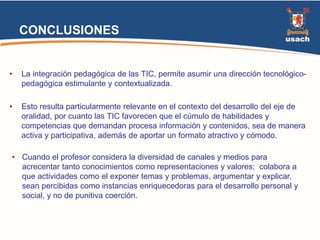 CONCLUSIONES 
• La integración pedagógica de las TIC, permite asumir una dirección tecnológico-pedagógica 
estimulante y contextualizada. 
• Esto resulta particularmente relevante en el contexto del desarrollo del eje de 
oralidad, por cuanto las TIC favorecen que el cúmulo de habilidades y 
competencias que demandan procesa información y contenidos, sea de manera 
activa y participativa, además de aportar un formato atractivo y cómodo. 
• Cuando el profesor considera la diversidad de canales y medios para 
acrecentar tanto conocimientos como representaciones y valores; colabora a 
que actividades como el exponer temas y problemas, argumentar y explicar, 
sean percibidas como instancias enriquecedoras para el desarrollo personal y 
social, y no de punitiva coerción. 
 