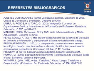 REFERENTES BIBLIOGRÁFICOS 
AJUSTES CURRICULARES (2009). Jornadas regionales. Diciembre de 2008. 
Unidad de Currículum y Evaluación. Gobierno de Chile. 
LABRA, J.; PONCE, H & TORO, O. (2012). Integración Curricular de 
Organizadores Gráficos Interactivos en la Formación de Profesores. Revista de 
Educación, n° 357. pp 397-422. 
MINEDUC. (2009). Currículum. OFT y CMO de la Educación Básica y Media. 
Actualización. Gobierno de Chile. 
PÉREZ GÓMEZ, A. (2007). Más allá del academicismo: los desafíos de la escuela 
en la era de la información y la perplejidad. España: Universidad de Málaga. 
PRADO ARAGONÉS; J. (2001). La competencia comunicativa en el entorno 
tecnológico: desafío para la enseñanza. Revista científica iberoamericana de 
comunicación y enseñanza, Comunicar, octubre, n° 17. España. 
PRENSKY, M. (2011). Enseñar a nativos digitales. España: Ediciones SM. 
ROMÁN, M. (2005). Sociedad del conocimiento y refundación de la escuela desde 
el aula. Barcelona: Ventrosa Impresores. 
VAISMAN, L. (julio, 1998). Antes: ‘Castellano’. Ahora: Lengua Castellana y 
Comunicación. (Entrevista). En: Revista de Educación, n° 256. MINEDUC. 

