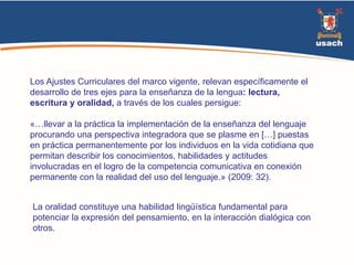 Los Ajustes Curriculares del marco vigente, relevan específicamente el 
desarrollo de tres ejes para la enseñanza de la lengua: lectura, 
escritura y oralidad, a través de los cuales persigue: 
«…llevar a la práctica la implementación de la enseñanza del lenguaje 
procurando una perspectiva integradora que se plasme en […] puestas 
en práctica permanentemente por los individuos en la vida cotidiana que 
permitan describir los conocimientos, habilidades y actitudes 
involucradas en el logro de la competencia comunicativa en conexión 
permanente con la realidad del uso del lenguaje.» (2009: 32). 
La oralidad constituye una habilidad lingüística fundamental para 
potenciar la expresión del pensamiento, en la interacción dialógica con 
otros. 
 