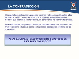 LA CONTRADICCIÓN 
El desarrollo de estos ejes ha seguido caminos y ritmos muy diferentes a los 
esperados, debido a que demanda que el profesor ajuste herramientas y 
métodos que aporten a su incremento, en condiciones no siempre favorables. 
Estas dificultades son producto de ciertas contradicciones que se dan tanto a 
nivel de sistema educativo, como en la práctica pedagógica cotidiana de los 
profesores. 
AULAS SATURADAS / DESCONOCIMIENTO DE MÉTODOS DE 
ENSEÑANZA DIVERGENTES 
 