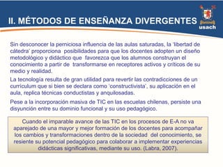 II. MÉTODOS DE ENSEÑANZA DIVERGENTES 
Sin desconocer la perniciosa influencia de las aulas saturadas, la ‘libertad de 
cátedra’ proporciona posibilidades para que los docentes adopten un diseño 
metodológico y didáctico que favorezca que los alumnos construyan el 
conocimiento a partir de transformarse en receptores activos y críticos de su 
medio y realidad. 
La tecnología resulta de gran utilidad para revertir las contradicciones de un 
currículum que si bien se declara como ‘constructivista’, su aplicación en el 
aula, replica técnicas conductistas y anquilosadas. 
Pese a la incorporación masiva de TIC en las escuelas chilenas, persiste una 
disyunción entre su dominio funcional y su uso pedagógico. 
Cuando el imparable avance de las TIC en los procesos de E-A no va 
aparejado de una mayor y mejor formación de los docentes para acompañar 
los cambios y transformaciones dentro de la sociedad del conocimiento, se 
resiente su potencial pedagógico para colaborar a implementar experiencias 
didácticas significativas, mediante su uso. (Labra, 2007). 
 