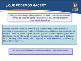 ¿QUÉ PODEMOS HACER? 
Indagar sobre las propias prácticas, perfeccionar e innovar nuevas 
formas de enseñar: cómo y cuando usar TIC para favorecer el 
desarrollo de la oralidad. 
Prensky sostiene: “Resulta evidente que nuestros estudiantes piensan y 
procesan la información de modo significativamente distinto a sus predecesores. 
Además, no es un hábito coyuntural, sino que está llamado a prolongarse en el 
tiempo, que no se interrumpe sino que se acrecienta, de modo que la destreza 
en el manejo y utilización de la tecnología es superior a la de sus profesores y 
educadores.” (2011: 5). 
El perfil multimedial del estudiante de hoy, implica considerar: 
 