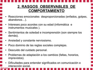 2. RASGOS OBSERVABLES DE
                 COMPORTAMIENTO
●   Reacciones emocionales desproporcionadas (enfados, golpes,
    abandonos…).
●   Intereses poco acordes con su edad (informática e
    instrumentos musicales ).
●   Sentimientos de soledad e incomprensión (son siempre los
    demás).
●   Ansiedad y constante nerviosismo.
●   Poco dominio de las reglas sociales complejas.
●   Descuido del cuidado personal.
●   Problemas de adaptación a los cambios (faltas, horarios,
    imprevistos).
●   Dificultades para entender significados en comunicación e
    interacción social.
 
