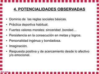 4. POTENCIALIDADES OBSERVADAS

●   Dominio de las reglas sociales básicas.
●   Práctica deportiva habitual.
●   Fuertes valores morales: sinceridad ,bondad…
●   Persistencia en la consecución en metas y logros.
●   Personalidad ingénua y bondadosa.
●   Imaginación.
●   Respuesta positiva y de acercamiento desde lo afectivo
    y/o emocional.
 