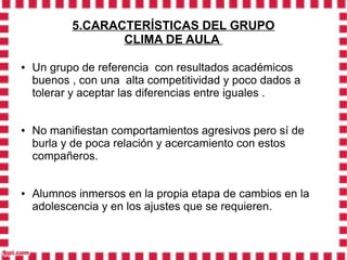 5.CARACTERÍSTICAS DEL GRUPO
                  CLIMA DE AULA

●   Un grupo de referencia con resultados académicos
    buenos , con una alta competitividad y poco dados a
    tolerar y aceptar las diferencias entre iguales .


●   No manifiestan comportamientos agresivos pero sí de
    burla y de poca relación y acercamiento con estos
    compañeros.


●   Alumnos inmersos en la propia etapa de cambios en la
    adolescencia y en los ajustes que se requieren.
 