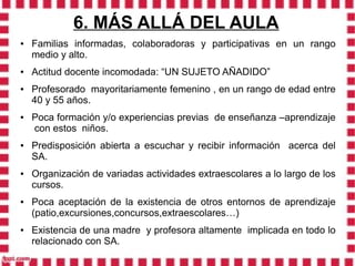 6. MÁS ALLÁ DEL AULA
●   Familias informadas, colaboradoras y participativas en un rango
    medio y alto.
●   Actitud docente incomodada: “UN SUJETO AÑADIDO”
●   Profesorado mayoritariamente femenino , en un rango de edad entre
    40 y 55 años.
●   Poca formación y/o experiencias previas de enseñanza –aprendizaje
    con estos niños.
●   Predisposición abierta a escuchar y recibir información acerca del
    SA.
●   Organización de variadas actividades extraescolares a lo largo de los
    cursos.
●   Poca aceptación de la existencia de otros entornos de aprendizaje
    (patio,excursiones,concursos,extraescolares…)
●   Existencia de una madre y profesora altamente implicada en todo lo
    relacionado con SA.
 