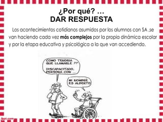 ¿Por qué? …
                  DAR RESPUESTA
  Los acontecimientos cotidianos asumidos por los alumnos con SA ,se
van haciendo cada vez más complejos por la propia dinámica escolar
y por la etapa educativa y psicológica a la que van accediendo.
 