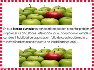 En esta área no curricular es donde más se pueden presentar problemas
y aparecer sus dificultades : interacción social ,adaptación a variables y
cambios ,inhabilidad de organización, falta de coordinación motora,
vulnerabilidad emocional y exceso de sensibilidad sensorial…
 