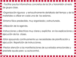 - Facilitar pautas informativas concretas de los SA y transmisión al resto
de grupo clase.

-Organización rigurosa y exhaustivamente detallada del tiempo y de los
materiales a utilizar en cada una de las sesiones.

-Entorno físico predecible, muy organizado y estructurado.

-Utilización de la agenda.

-Instrucciones y directrices muy claras y explícitas en las explicaciones y
ejecución de las clases.

-Estar apoyando continuamente sus necesidades de planificación y
ejecución. Repetición de instrucciones.

-Prestar atención a las manifestaciones de sus estados emocionales y
prestarle ayuda para su autocontrol.
 