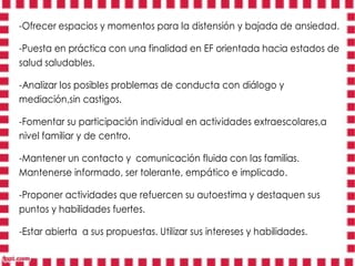 -Ofrecer espacios y momentos para la distensión y bajada de ansiedad.

-Puesta en práctica con una finalidad en EF orientada hacia estados de
salud saludables.

-Analizar los posibles problemas de conducta con diálogo y
mediación,sin castigos.

-Fomentar su participación individual en actividades extraescolares,a
nivel familiar y de centro.

-Mantener un contacto y comunicación fluida con las familias.
Mantenerse informado, ser tolerante, empático e implicado.

-Proponer actividades que refuercen su autoestima y destaquen sus
puntos y habilidades fuertes.

-Estar abierta a sus propuestas. Utilizar sus intereses y habilidades.
 