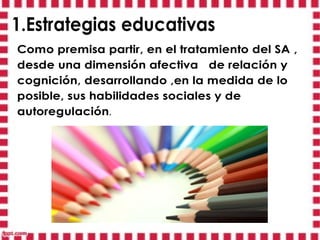 1.Estrategias educativas
Como premisa partir, en el tratamiento del SA ,
desde una dimensión afectiva de relación y
cognición, desarrollando ,en la medida de lo
posible, sus habilidades sociales y de
autoregulación.
 
